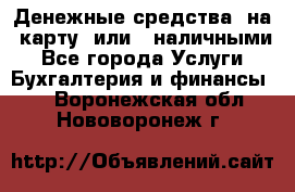 Денежные средства  на  карту  или   наличными - Все города Услуги » Бухгалтерия и финансы   . Воронежская обл.,Нововоронеж г.